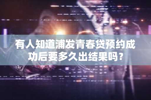 有人知道浦发青春贷预约成功后要多久出结果吗？