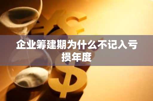 企业筹建期为什么不记入亏损年度
