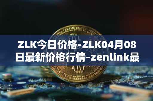 ZLK今日价格-ZLK04月08日最新价格行情-zenlink最新走势消息