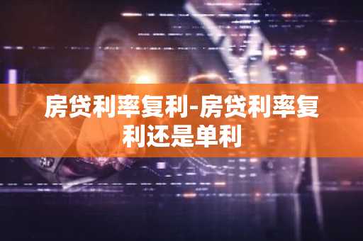 房贷利率复利-房贷利率复利还是单利