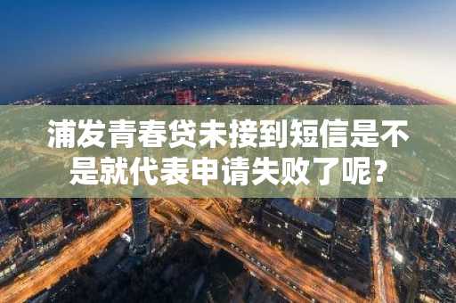 浦发青春贷未接到短信是不是就代表申请失败了呢？