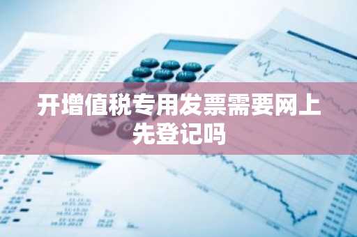 开增值税专用发票需要网上先登记吗