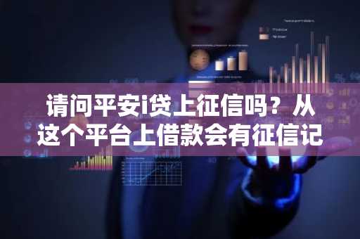 请问平安i贷上征信吗？从这个平台上借款会有征信记录吗？