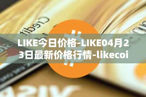 LIKE今日价格-LIKE04月23日最新价格行情-likecoin最新走势消息