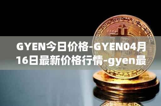 GYEN今日价格-GYEN04月16日最新价格行情-gyen最新走势消息