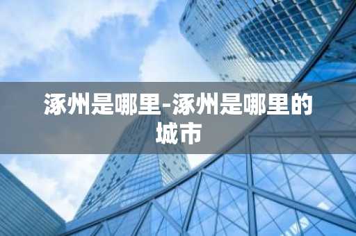 涿州是哪里-涿州是哪里的城市