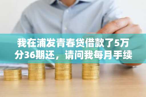 我在浦发青春贷借款了5万分36期还，请问我每月手续费应该多少？