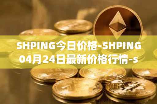 SHPING今日价格-SHPING04月24日最新价格行情-shping最新走势消息