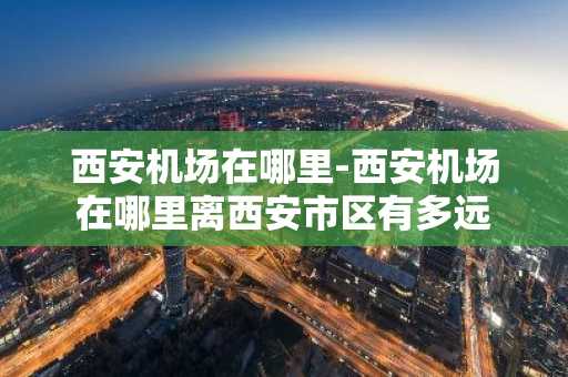 西安机场在哪里-西安机场在哪里离西安市区有多远