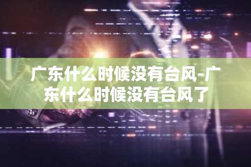 广东什么时候没有台风-广东什么时候没有台风了