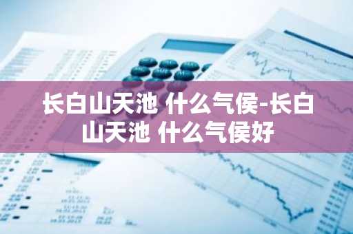 长白山天池 什么气侯-长白山天池 什么气侯好