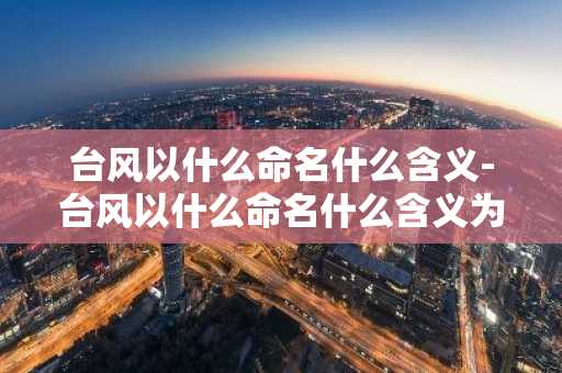 台风以什么命名什么含义-台风以什么命名什么含义为主