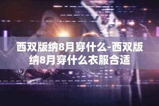 西双版纳8月穿什么-西双版纳8月穿什么衣服合适