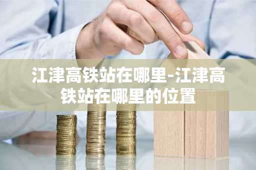 江津高铁站在哪里-江津高铁站在哪里的位置