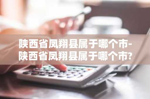 陕西省凤翔县属于哪个市-陕西省凤翔县属于哪个市?