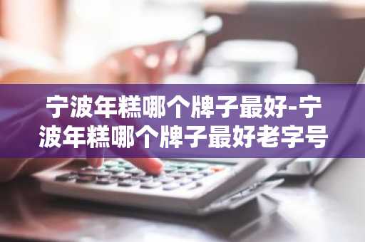 宁波年糕哪个牌子最好-宁波年糕哪个牌子最好老字号