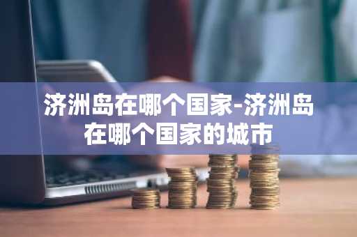 济洲岛在哪个国家-济洲岛在哪个国家的城市