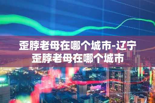歪脖老母在哪个城市-辽宁歪脖老母在哪个城市
