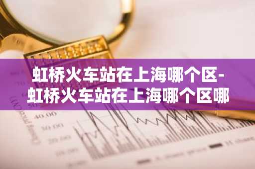 虹桥火车站在上海哪个区-虹桥火车站在上海哪个区哪个街道