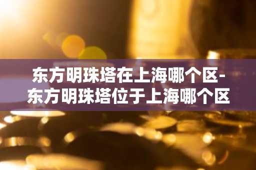 东方明珠塔在上海哪个区-东方明珠塔位于上海哪个区