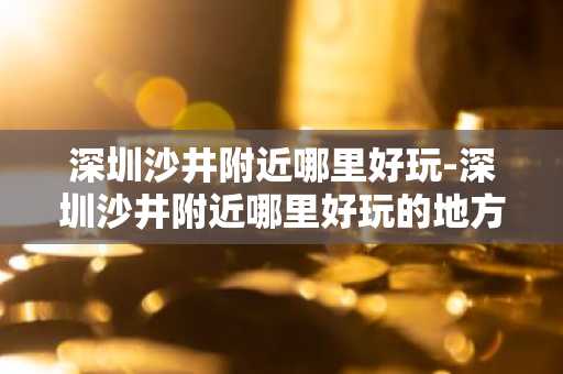 深圳沙井附近哪里好玩-深圳沙井附近哪里好玩的地方