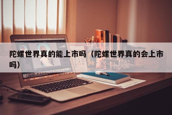 陀螺世界真的能上市吗（陀螺世界真的会上市吗）