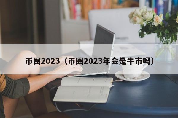 币圈2023（币圈2023年会是牛市吗）