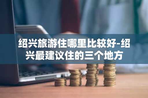 绍兴旅游住哪里比较好-绍兴最建议住的三个地方
