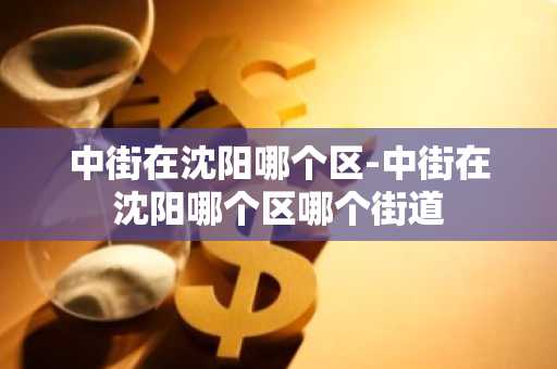 中街在沈阳哪个区-中街在沈阳哪个区哪个街道